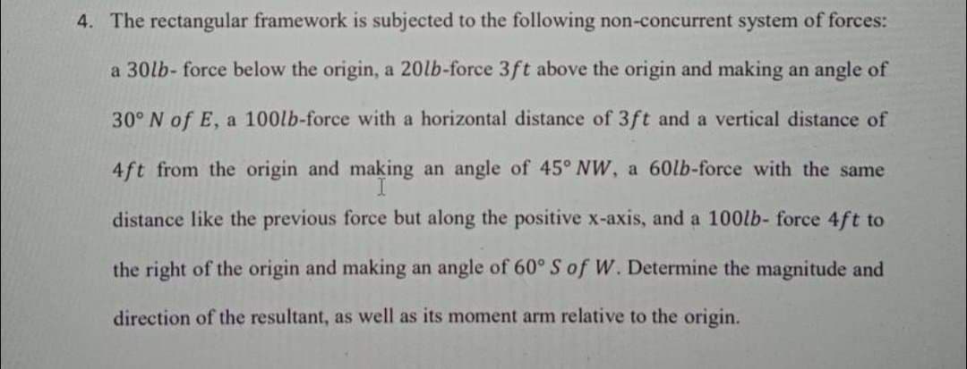 4. The rectangular framework is subjected to the following non-concurrent system of forces:
a 30lb- force below the origin, a 20lb-force 3ft above the origin and making an angle of
30° N of E, a 100lb-force with a horizontal distance of 3ft and a vertical distance of
4ft from the origin and making an angle of 45° NW, a 60lb-force with the same
distance like the previous force but along the positive x-axis, and a 100lb- force 4ft to
the right of the origin and making an angle of 60° S of W. Determine the magnitude and
direction of the resultant, as well as its moment arm relative to the origin.
