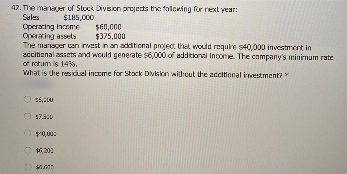 42. The manager of Stock Division projects the following for next year:
Sales
$185,000
Operating income
Operating assets
The manager can invest in an additional project that would require $40,000 investment in
additional assets and would generate $6,000 of additional income. The company's minimum rate
$60,000
$375,000
of return is 14%.
What is the residual income for Stock Division without the additional investment? *
$6,000
$7,500
$40,000
$6,200
$6,600
