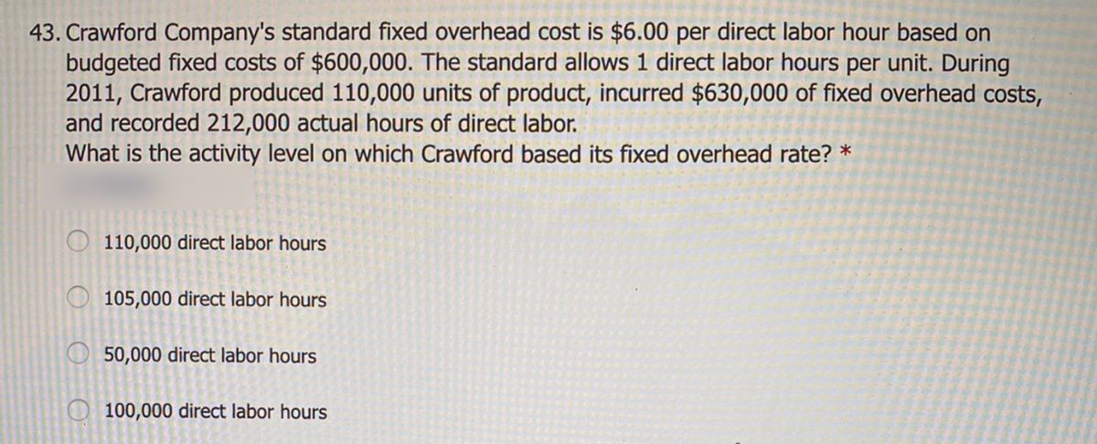 43. Crawford Company's standard fixed overhead cost is $6.00 per direct labor hour based on
budgeted fixed costs of $600,000. The standard allows 1 direct labor hours per unit. During
2011, Crawford produced 110,000 units of product, incurred $630,000 of fixed overhead costs,
and recorded 212,000 actual hours of direct labor.
What is the activity level on which Crawford based its fixed overhead rate? *
110,000 direct labor hours
O 105,000 direct labor hours
50,000 direct labor hours
100,000 direct labor hours
