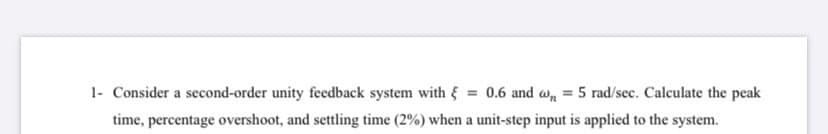 Consider a second-order unity feedback system with = 0.6 and a, = 5 rad/sec. Calculate the peak
time, percentage overshoot, and settling time (2%) when a unit-step input is applied to the system.
