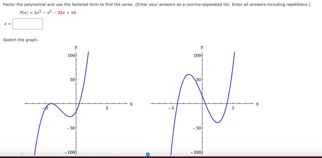 Factor the polynomial and use the factored form to find the zeros. (Enter your answers as a comma-separated list. Enter all answers including repetitions.)
P(x) = 2x3 - x2 - 32x + 16
X =
Sketch the graph.
y
y
100
100
50
50-
-5
- 50
- 50
- 100
- 100-
