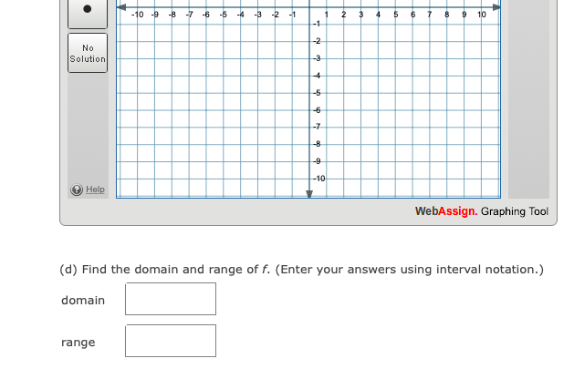 -10 -9
-8
-7
-6
-5
-4
-3
-2
-1
1
-1
4
6
10
-2
No
Solution
-3
-4
-5
-7
8
--9
-10
Help
WebAssign. Graphing Tool
(d) Find the domain and range of f. (Enter your answers using interval notation.)
domain
range
