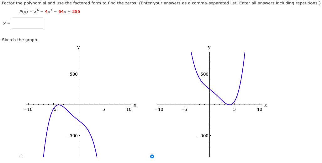 Factor the polynomial and use the factored form to find the zeros. (Enter your answers as a comma-separated list. Enter all answers including repetitions.)
P(x) = x4 - 4x3 – 64x + 256
X =
Sketch the graph.
y
y
500
500
X
X
-10
5
10
- 10
-5
10
-500
- 500
