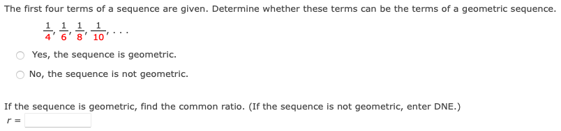 The first four terms of a sequence are given. Determine whether these terms can be the terms of a geometric sequence.
1 1 1
6' 8' 10
Yes, the sequence is geometric.
No, the sequence is not geometric.
If the sequence is geometric, find the common ratio. (If the sequence is not geometric, enter DNE.)
r =

