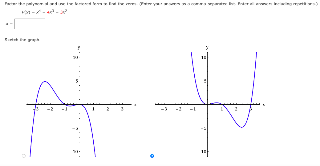 Factor the polynomial and use the factored form to find the zeros. (Enter your answers as a comma-separated list. Enter all answers including repetitions.)
P(x) = x4 - 4x3+ 3x²
X =
Sketch the graph.
y
y
10
10
5
Y
43
-2
-1
2
3
-3
-2
-1
1
2
10
– 10
