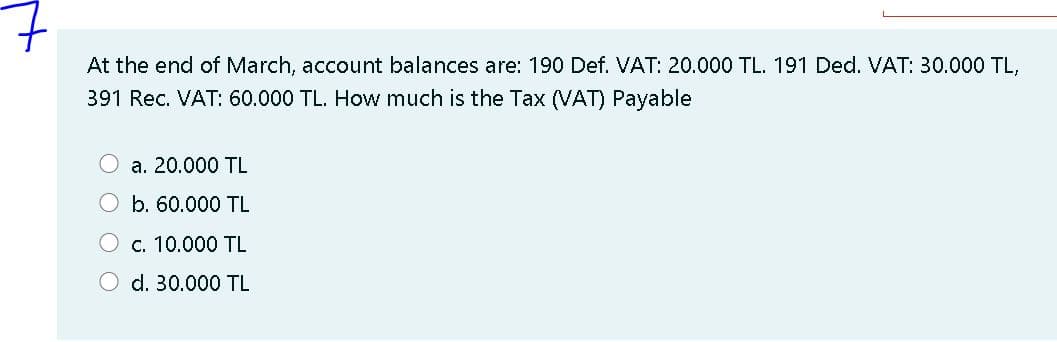 At the end of March, account balances are: 190 Def. VAT: 20.000 TL. 191 Ded. VAT: 30.000 TL,
391 Rec. VAT: 60.000 TL. How much is the Tax (VAT) Payable
O a. 20.000 TL
O b. 60.000 TL
c. 10.000 TL
O d. 30.000 TL
