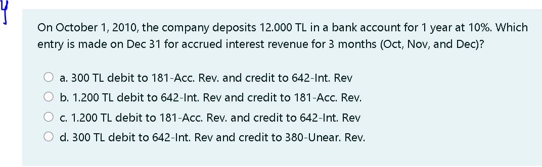 On October 1, 2010, the company deposits 12.000 TL in a bank account for 1 year at 10%. Which
entry is made on Dec 31 for accrued interest revenue for 3 months (Oct, Nov, and Dec)?
a. 300 TL debit to 181-Acc. Rev. and credit to 642-lnt. Rev
b. 1.200 TL debit to 642-Int. Rev and credit to 181-Acc. Rev.
c. 1.200 TL debit to 181-Acc. Rev. and credit to 642-Int. Rev
d. 300 TL debit to 642-Int. Rev and credit to 380-Unear. Rev.

