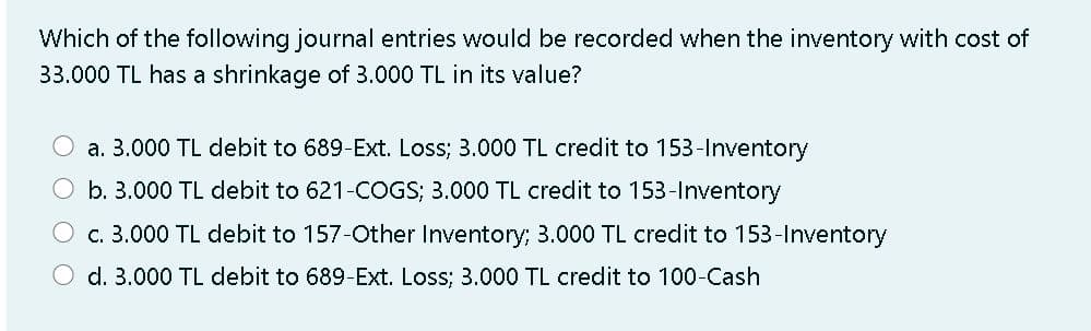Which of the following journal entries would be recorded when the inventory with cost of
33.000 TL has a shrinkage of 3.000 TL in its value?
a. 3.000 TL debit to 689-Ext. Loss; 3.000 TL credit to 153-Inventory
O b. 3.000 TL debit to 621-COGS; 3.000 TL credit to 153-Inventory
O c. 3.000 TL debit to 157-Other Inventory; 3.000 TL credit to 153-Inventory
O d. 3.000 TL debit to 689-Ext. Loss; 3.000 TL credit to 100-Cash
