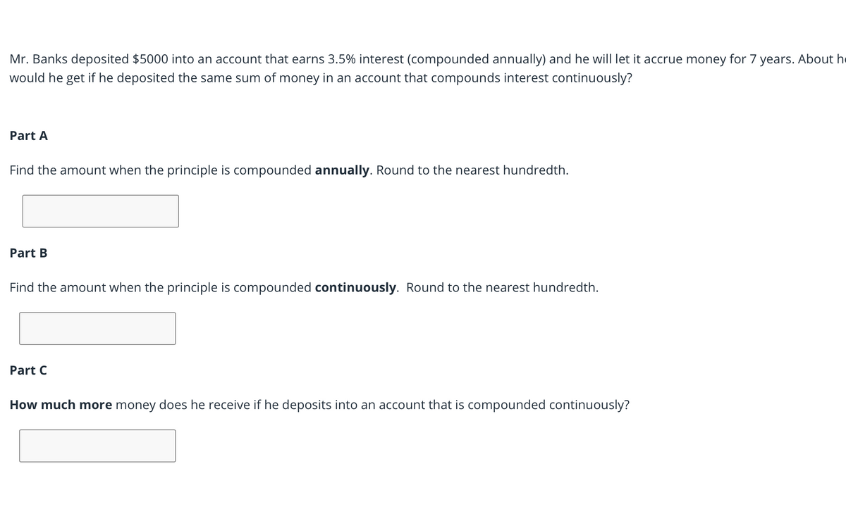Mr. Banks deposited $5000 into an account that earns 3.5% interest (compounded annually) and he will let it accrue money for 7 years. About he
would he get if he deposited the same sum of money in an account that compounds interest continuously?
Part A
Find the amount when the principle is compounded annually. Round to the nearest hundredth.
Part B
Find the amount when the principle is compounded continuously. Round to the nearest hundredth.
Part C
How much more money does he receive if he deposits into an account that is compounded continuously?
