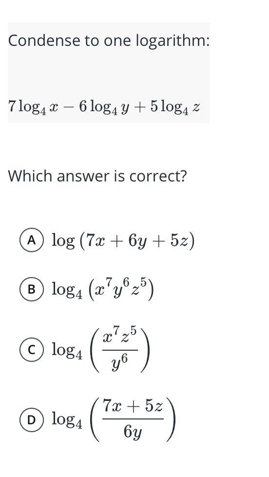 Condense to one logarithm:
7 log, x – 6 log4 Y + 5 log, z
Which answer is correct?
A log (7x + 6y + 5z)
B log4 (x'y®z°)
7.5
x'z
c log4
y6
7х + 52
log4
бу
