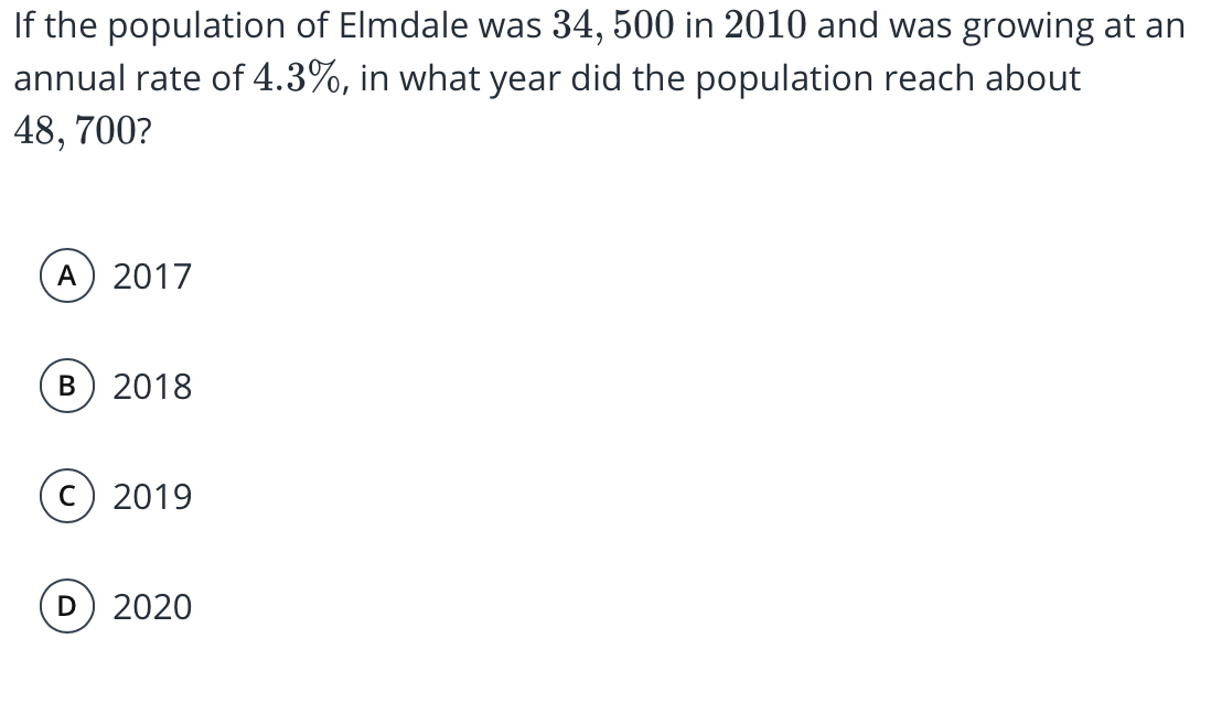If the population of Elmdale was 34, 500 in 2010 and was growing at an
annual rate of 4.3%, in what year did the population reach about
48, 700?
A) 2017
2018
c) 2019
2020
