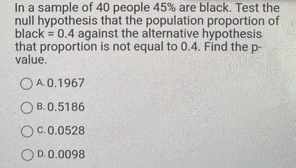 In a sample of 40 people 45% are black. Test the
null hypothesis that the population proportion of
black 0.4 against the alternative hypothesis
that proportion is not equal to 0.4. Find the p-
value.
O A. 0.1967
O B. 0.5186
C. 0.0528
D. 0.0098
