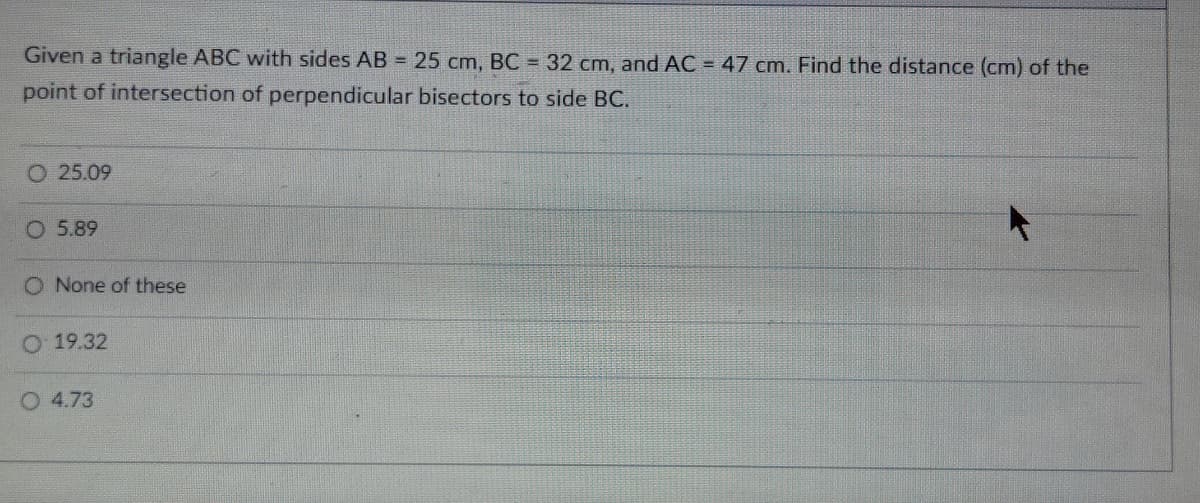 Given a triangle ABC with sides AB = 25 cm, BC = 32 cm, and AC = 47 cm. Find the distance (cm) of the
point of intersection of perpendicular bisectors to side BC.
O 25.09
O 5.89
O None of these
O 19.32
O 4.73
