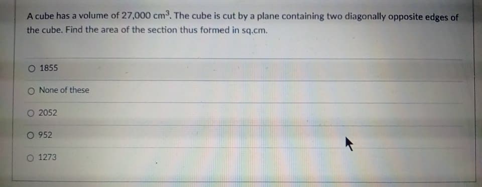 A cube has a volume of 27,000 cm3. The cube is cut by a plane containing two diagonally opposite edges of
the cube. Find the area of the section thus formed in sq.cm.
O 1855
O None of these
O 2052
O 952
O 1273
