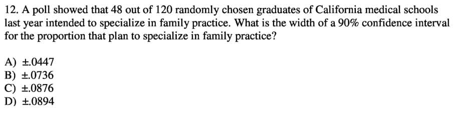 12. A poll showed that 48 out of 120 randomly chosen graduates of California medical schools
last year intended to specialize in family practice. What is the width of a 90% confidence interval
for the proportion that plan to specialize in family practice?
A) ±.0447
B) +.0736
C) ±.0876
D) +.0894
