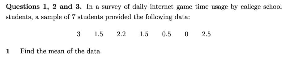 Questions 1, 2 and 3. In a survey of daily internet game time usage by college school
students, a sample of 7 students provided the following data:
3
1.5
2.2
1.5
0.5
2.5
1
Find the mean of the data.
