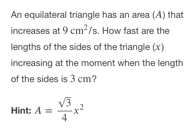 An equilateral triangle has an area (A) that
increases at 9 cm²/s. How fast are the
lengths of the sides of the triangle (x)
increasing at the moment when the length
of the sides is 3 cm?
V3
Hint: A =
4
