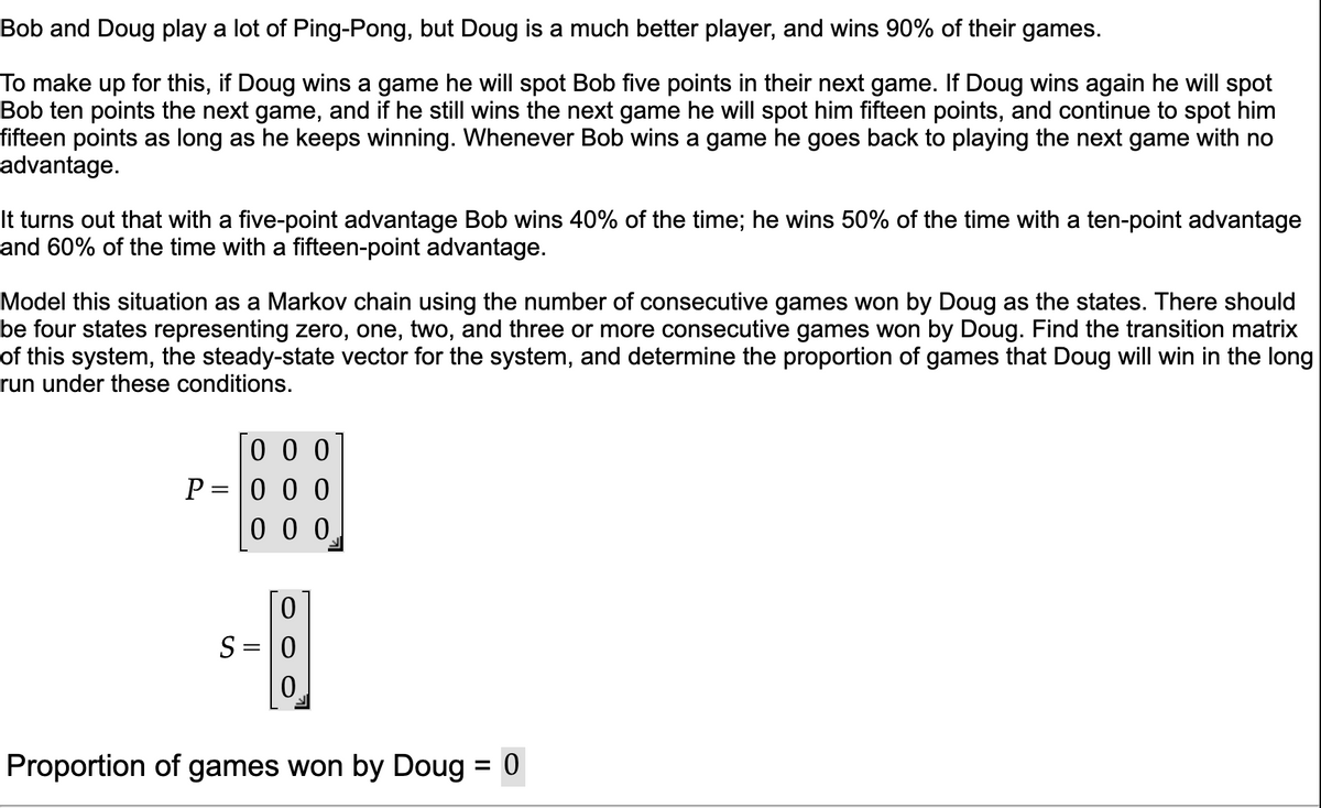 Bob and Doug play a lot of Ping-Pong, but Doug is a much better player, and wins 90% of their games.
To make up for this, if Doug wins a game he will spot Bob five points in their next game. If Doug wins again he will spot
Bob ten points the next game, and if he still wins the next game he will spot him fifteen points, and continue to spot him
fifteen points as long as he keeps winning. Whenever Bob wins a game he goes back to playing the next game with no
advantage.
It turns out that with a five-point advantage Bob wins 40% of the time; he wins 50% of the time with a ten-point advantage
and 60% of the time with a fifteen-point advantage.
Model this situation as a Markov chain using the number of consecutive games won by Doug as the states. There should
be four states representing zero, one, two, and three or more consecutive games won by Doug. Find the transition matrix
of this system, the steady-state vector for the system, and determine the proportion of games that Doug will win in the long
run under these conditions.
0 0 0
P=|0 0 0
0 0 0
S = 0
0.
Proportion of games won by Doug = 0

