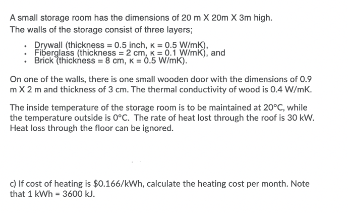 A small storage room has the dimensions of 20 m X 20m X 3m high.
The walls of the storage consist of three layers;
Drywall (thickness = 0.5 inch, K =
Fiberglass (thickness = 2 cm, K = 0.1 W/mK), and
Brick (thickness = 8 cm, K = Ó.5 W/mK).
On one of the walls, there is one small wooden door with the dimensions of 0.9
m X 2 m and thickness of 3 cm. The thermal conductivity of wood is 0.4 W/mK.
The inside temperature of the storage room is to be maintained at 20°C, while
the temperature outside is 0°C. The rate of heat lost through the roof is 30 kW.
Heat loss through the floor can be ignored.
c) If cost of heating is $0.166/kWh, calculate the heating cost per month. Note
that 1 kWh = 3600 kJ.
