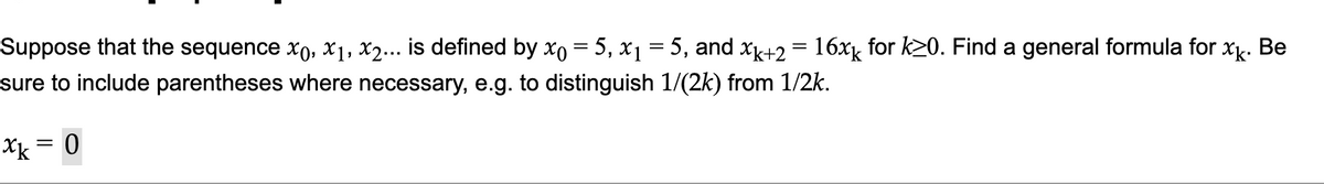 Suppose that the sequence xo, x1, x2... is defined by xo = 5, x1 = 5, and xk+2 = 16xk for k20. Find a general formula for x. Be
sure to include parentheses where necessary, e.g. to distinguish 1/(2k) from 1/2k.
Xk = 0
