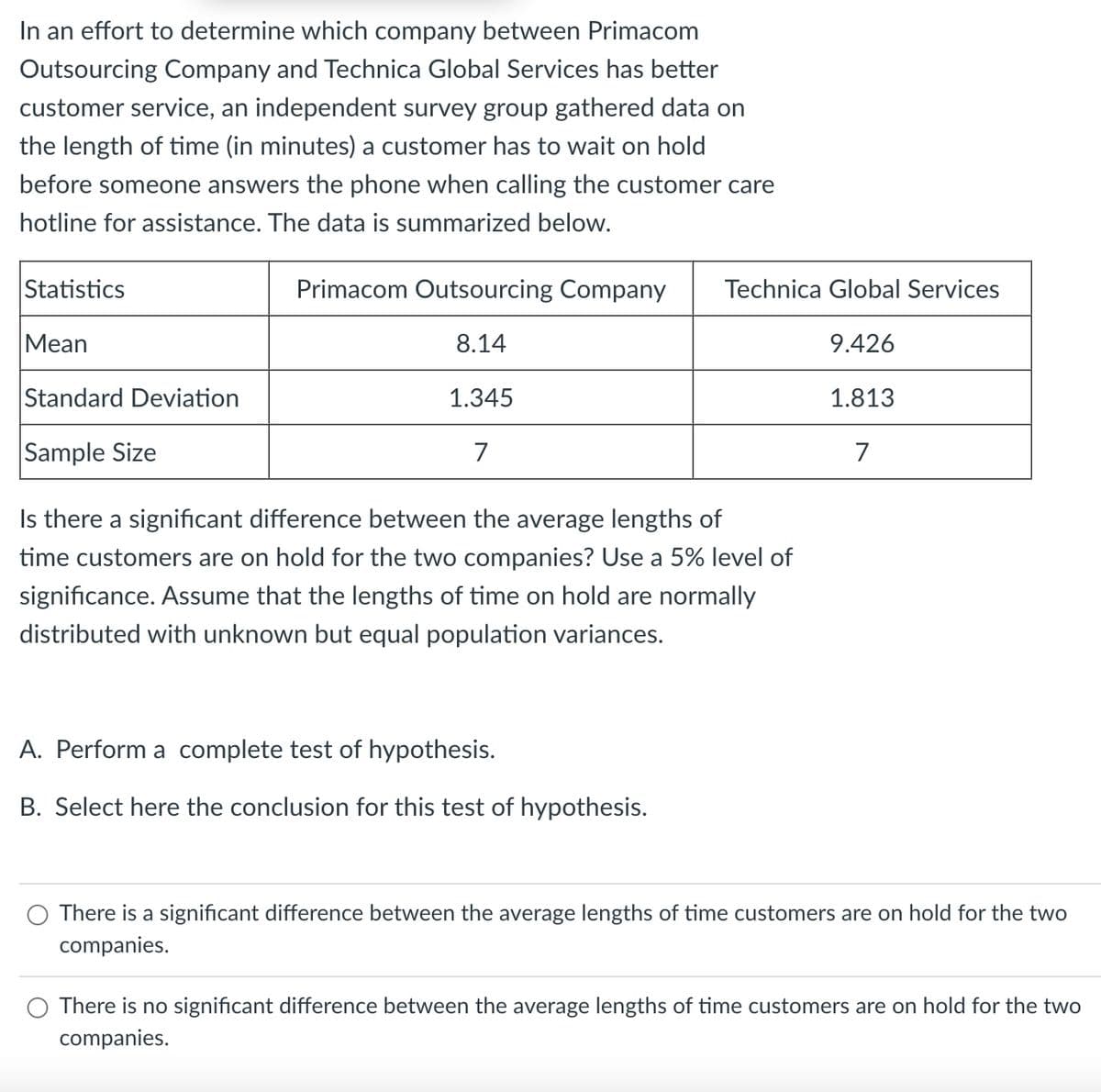 In an effort to determine which company between Primacom
Outsourcing Company and Technica Global Services has better
customer service, an independent survey group gathered data on
the length of time (in minutes) a customer has to wait on hold
before someone answers the phone when calling the customer care
hotline for assistance. The data is summarized below.
Statistics
Primacom Outsourcing Company Technica Global Services
Mean
8.14
9.426
Standard Deviation
1.345
1.813
Sample Size
7
7
Is there a significant difference between the average lengths of
time customers are on hold for the two companies? Use a 5% level of
significance. Assume that the lengths of time on hold are normally
distributed with unknown but equal population variances.
A. Perform a complete test of hypothesis.
B. Select here the conclusion for this test of hypothesis.
There is a significant difference between the average lengths of time customers are on hold for the two
companies.
There is no significant difference between the average lengths of time customers are on hold for the two
companies.