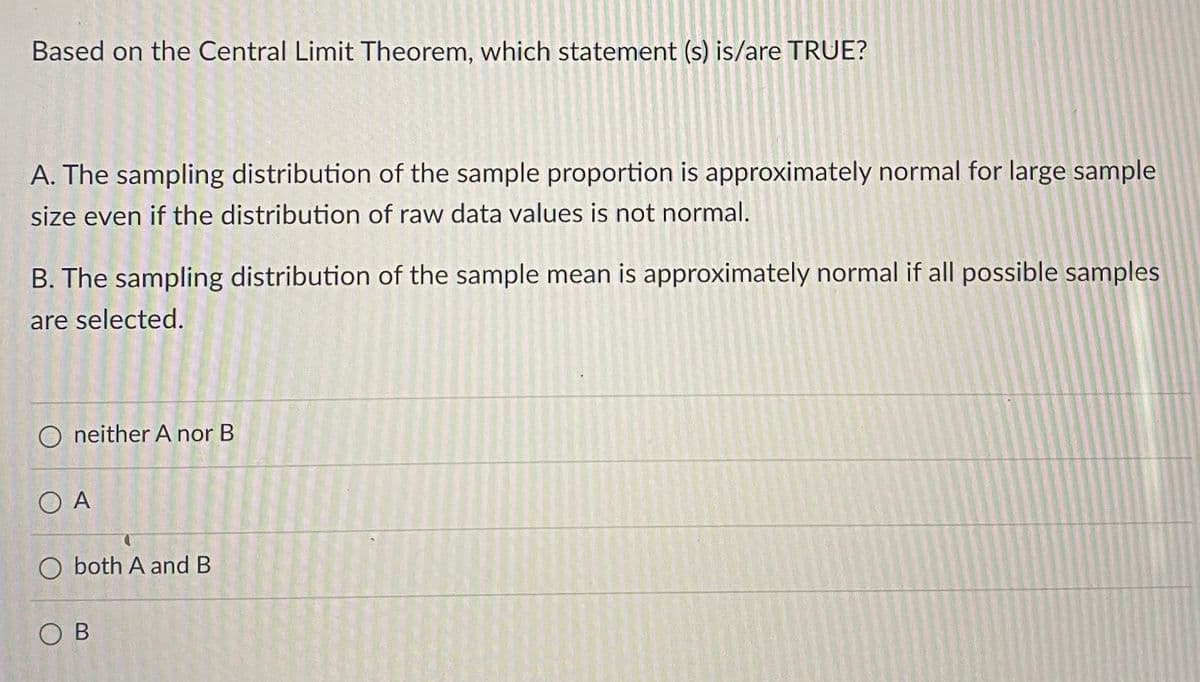Based on the Central Limit Theorem, which statement (s) is/are TRUE?
A. The sampling distribution of the sample proportion is approximately normal for large sample
size even if the distribution of raw data values is not normal.
B. The sampling distribution of the sample mean is approximately normal if all possible samples
are selected.
O neither A nor B
O A
O both A and B
OB