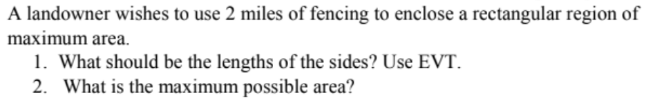A landowner wishes to use 2 miles of fencing to enclose a rectangular region of
maximum area.
1. What should be the lengths of the sides? Use EVT.
2. What is the maximum possible area?