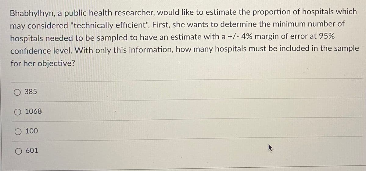 Bhabhylhyn, a public health researcher, would like to estimate the proportion of hospitals which
may considered "technically efficient". First, she wants to determine the minimum number of
hospitals needed to be sampled to have an estimate with a +/- 4% margin of error at 95%
confidence level. With only this information, how many hospitals must be included in the sample
for her objective?
385
O 1068
100
O 601