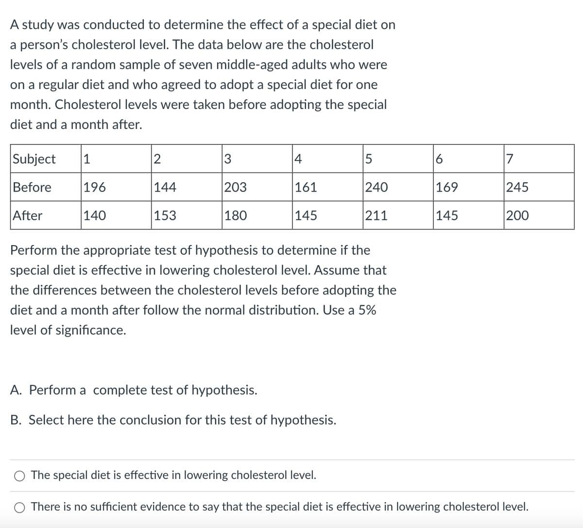 A study was conducted to determine the effect of a special diet on
a person's cholesterol level. The data below are the cholesterol
levels of a random sample of seven middle-aged adults who were
on a regular diet and who agreed to adopt a special diet for one
month. Cholesterol levels were taken before adopting the special
diet and a month after.
Subject
1
2
3
4
5
7
Before
196
144
203
161
240
245
After
140
153
180
145
211
200
Perform the appropriate test of hypothesis to determine if the
special diet is effective in lowering cholesterol level. Assume that
the differences between the cholesterol levels before adopting the
diet and a month after follow the normal distribution. Use a 5%
level of significance.
A. Perform a complete test of hypothesis.
B. Select here the conclusion for this test of hypothesis.
The special diet is effective in lowering cholesterol level.
There is no sufficient evidence to say that the special diet is effective in lowering cholesterol level.
6
169
145