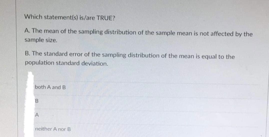 Which statement(s) is/are TRUE?
A. The mean of the sampling distribution of the sample mean is not affected by the
sample size.
B. The standard error of the sampling distribution of the mean is equal to the
population standard deviation.
both A and B
B
A
neither A nor B