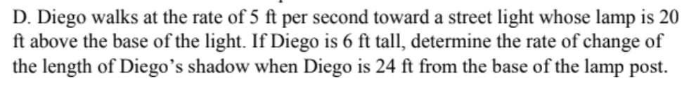 D. Diego walks at the rate of 5 ft per second toward a street light whose lamp is 20
ft above the base of the light. If Diego is 6 ft tall, determine the rate of change of
the length of Diego's shadow when Diego is 24 ft from the base of the lamp post.