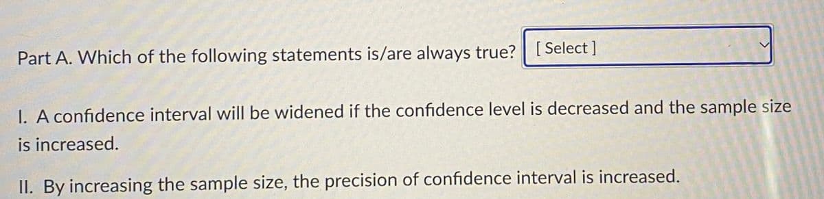 Part A. Which of the following statements is/are always true? [Select]
I. A confidence interval will be widened if the confidence level is decreased and the sample size
is increased.
II. By increasing the sample size, the precision of confidence interval is increased.