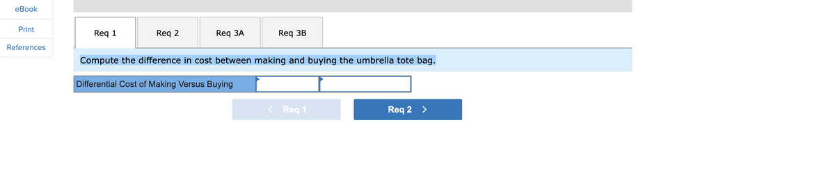 eBook
Print
References
Req 1
Req 2
Req 3A
Req 3B
Compute the difference in cost between making and buying the umbrella tote bag.
Differential Cost of Making Versus Buying
< Req 1
Req 2 >
