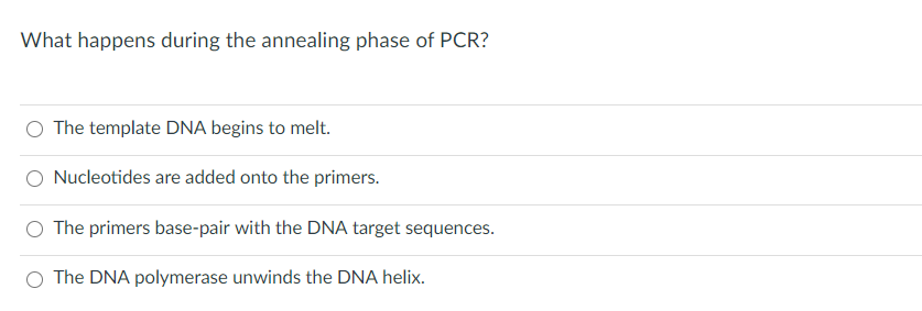 What happens during the annealing phase of PCR?
The template DNA begins to melt.
Nucleotides are added onto the primers.
O The primers base-pair with the DNA target sequences.
The DNA polymerase unwinds the DNA helix.
