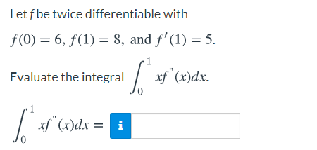 Let f be twice differentiable with
f(0) = 6, f(1) = 8, and f' (1) = 5.
Evaluate the integral
xf (x)dx.
xf (x)dx = i
