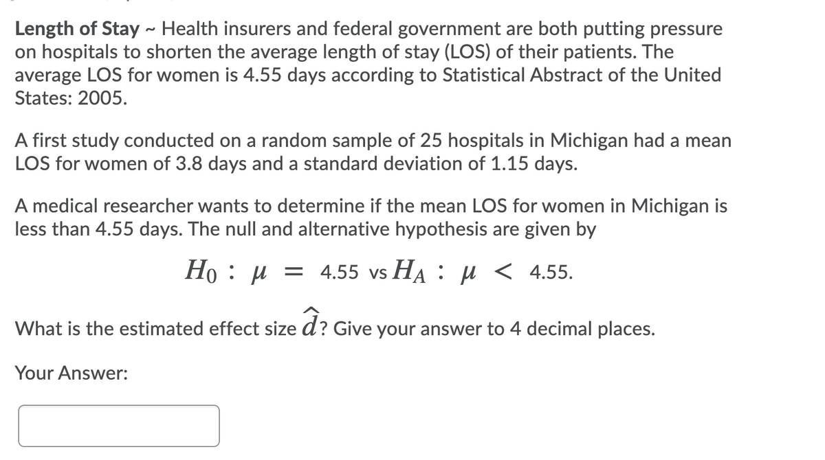 Length of Stay ~ Health insurers and federal government are both putting pressure
on hospitals to shorten the average length of stay (LOS) of their patients. The
average LOS for women is 4.55 days according to Statistical Abstract of the United
States: 2005.
A first study conducted on a random sample of 25 hospitals in Michigan had a mean
LOS for women of 3.8 days and a standard deviation of 1.15 days.
A medical researcher wants to determine if the mean LOS for women in Michigan is
less than 4.55 days. The null and alternative hypothesis are given by
Ho : µ = 4.55 vs HA : µ < 4.55.
What is the estimated effect size d? Give your answer to 4 decimal places.
Your Answer:
