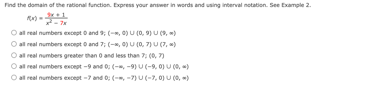 Find the domain of the rational function. Express your answer in words and using interval notation. See Example 2.
9х + 1
f(x)
x2 - 7x
O all real numbers except 0 and 9; (-∞, 0) U (0, 9) U (9, ∞)
all real numbers except 0 and 7; (-∞, 0) U (0, 7) U (7, 0)
all real numbers greater than 0 and less than 7; (0, 7)
all real numbers except -9 and 0; (-∞, -9) U (-9, 0) U (0, ∞)
O all real numbers except -7 and 0; (-o, -7) U (-7, 0) U (0, ∞)
