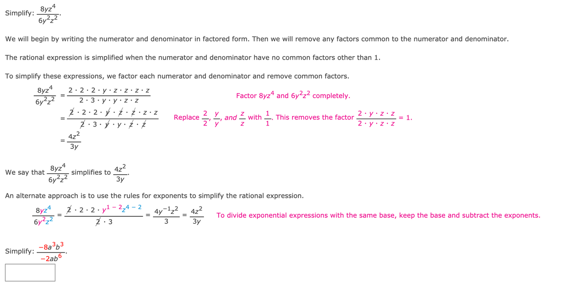 8yz4
Simplify:
We will begin by writing the numerator and denominator in factored form. Then we will remove any factors common to the numerator and denominator.
The rational expression is simplified when the numerator and denominator have no common factors other than 1.
To simplify these expressions, we factor each numerator and denominator and remove common factors.
8yz*
6y²z2
2: 2:2•Y•Z•Z•Z•Z
Factor 8yz“ and 6y²z² completely.
2: 3
2· 2· 2· ý· Ź· •z• z
Replace
2· y·z•z
= 1.
2
and
2' y'
Z with
This removes the factor
1
2· y•z• Z
422
Зу
8yz4
We say that
4z2
simplifies to
3y
бу?22
An alternate approach is to use the rules for exponents to simplify the rational expression.
2: 2· 2· yl - 2,4 – 2
Z: 3
8yz4
-1_2
4yz'
4z2
To divide exponential expressions with the same base, keep the base and subtract the exponents.
=
3y
-8a363
-2ab6
Simplify:
