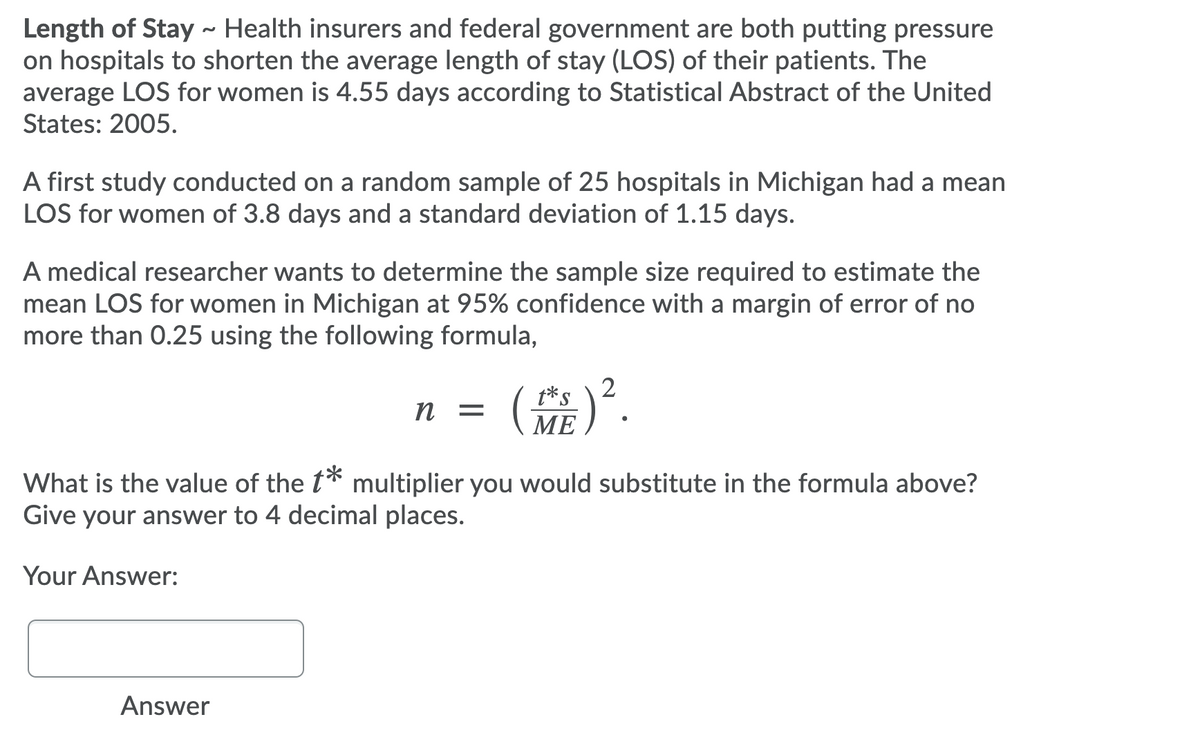 Length of Stay ~ Health insurers and federal government are both putting pressure
on hospitals to shorten the average length of stay (LOS) of their patients. The
average LOS for women is 4.55 days according to Statistical Abstract of the United
States: 2005.
A first study conducted on a random sample of 25 hospitals in Michigan had a mean
LOS for women of 3.8 days and a standard deviation of 1.15 days.
A medical researcher wants to determine the sample size required to estimate the
mean LOS for women in Michigan at 95% confidence with a margin of error of no
more than 0.25 using the following formula,
(嘉)。.
t*S
п
МЕ
What is the value of the t* multiplier you would substitute in the formula above?
Give your answer to 4 decimal places.
Your Answer:
Answer
