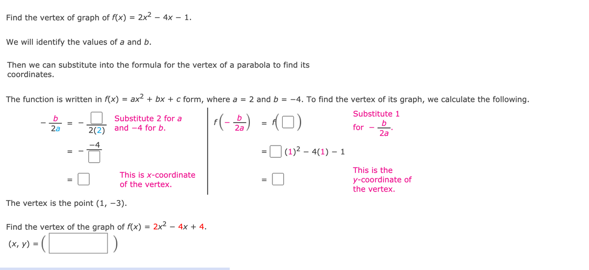 Find the vertex of graph of f(x) = 2x² – 4x – 1.
We will identify the values of a and b.
Then we can substitute into the formula for the vertex of a parabola to find its
coordinates.
The function is written in f(x)
ax + bx + c form, where a = 2 and b
-4. To find the vertex of its graph, we calculate the following.
Substitute 1
r(-)
-(0)
Substitute 2 for a
b
2a
2(2)
and -4 for b.
2а
for
2a
(1)2 – 4(1) – 1
This is the
y-coordinate of
the vertex.
This is x-coordinate
of the vertex.
The vertex is the point (1, -3).
Find the vertex of the graph of f(x) = 2x² - 4x + 4.
(х, у)
