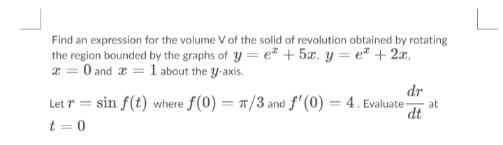 Find an expression for the volume V of the solid of revolution obtained by rotating
the region bounded by the graphs of y = e® + 5x, y= e® + 2x,
x = 0 and x = 1 about the y-axis.
dr
Let r = sin f(t) where f(0) = /3 and f'(0) = 4. Evaluate
at
dt
t = 0
