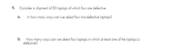 9.
Consider a shipment of 50 laptops of which four are defective.
In how many ways can we select four non-defective laptops?
а.
b. How many ways can we select four laptops in which at least one of the laptops is
defective?
