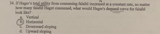 34. If Hager's total utility from consuming falafel increased at a constant rate, no matter
how many falafel Hager consumed, what would Hager's demand curve for falafel
look like?
a. Vertical
6) Horizontal
C. Downward sloping
d. Upward sloping
