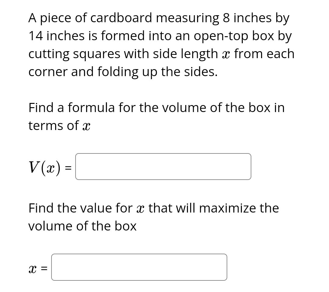 A piece of cardboard measuring 8 inches by
14 inches is formed into an open-top box by
cutting squares with side length x from each
corner and folding up the sides.
Find a formula for the volume of the box in
terms of x
V(x) =
Find the value for x that will maximize the
Xx
volume of the box
X =