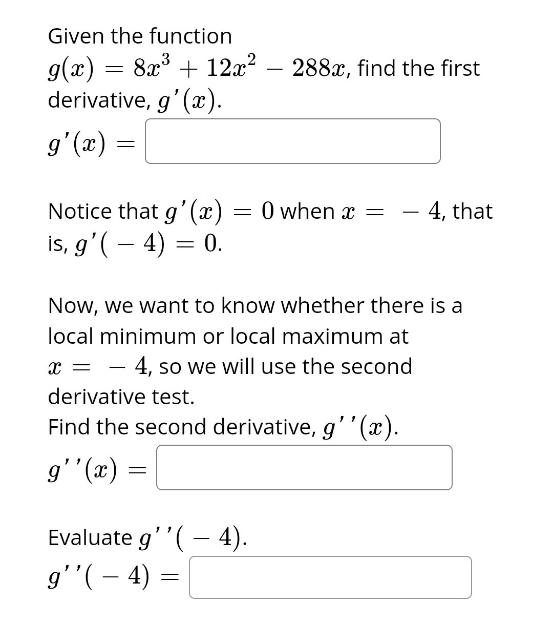 Given the function
g(x) = 8x³ + 12x²
derivative, g'(x).
g'(x) =
Notice that g'(x)
is, g'(- 4) = 0.
=
=
Evaluate g''(- 4).
g''( — 4)
=
288x, find the first
Now, we want to know whether there is a
local minimum or local maximum at
X = - 4, so we will use the second
derivative test.
Find the second derivative, g''(x).
g''(x)
0 when x =
4, that