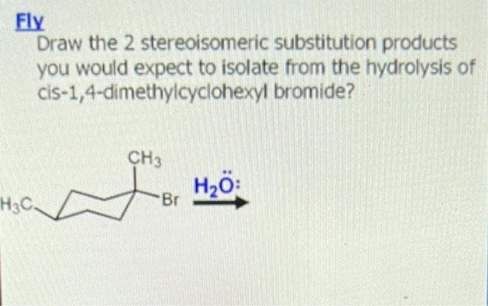 Fly
Draw the 2 stereoisomeric substitution products
you would expect to isolate from the hydrolysis of
cis-1,4-dimethylcyclohexyl bromide?
H3C
CH3
'Br
H₂O: