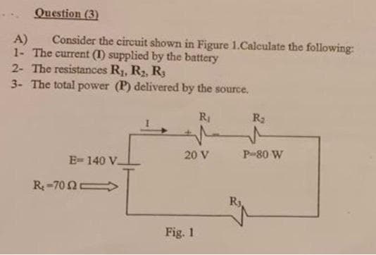 Question (3)
A)
Consider the circuit shown in Figure 1.Calculate the following:
1- The current (1) supplied by the battery
2- The resistances R₁, R₂, R3
3- The total power (P) delivered by the source.
R₁
E- 140 V.
R₂-702
20 V
Fig. 1
R₂
P-80 W
R₁,