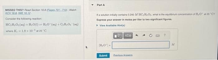 MISSED THIS? Read Section 16.8 (Pages 701-710): Watch
KCV 16.8, IWE 16.12.
Consider the following reaction:
HC_HyOz(aq) +H_O(l) HO* (aq)+CH;O (q)
where K, 1.8 x 10 at 25°C.
Part A
If a solution initially contains 0.240 M HC₂H₂O₂, what is the equilibrium concentration of H₂O at 25°C?
Express your answer in moles per liter to two significant figures.
View Available Hint(s)
[H₂O)
Submit
ΜΕ ΑΣΦΑ
Previous Answers
M