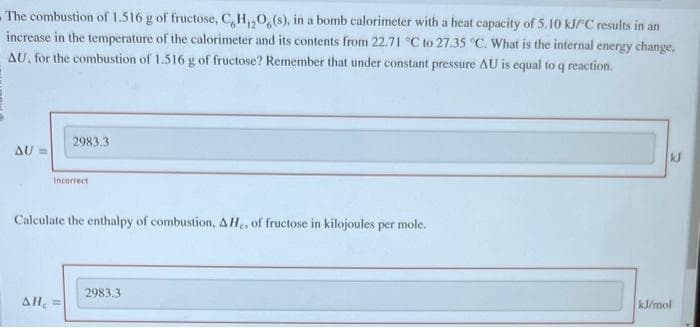 The combustion of 1.516 g of fructose, C,H₁2O6(s), in a bomb calorimeter with a heat capacity of 5.10 kJ/C results in an
increase in the temperature of the calorimeter and its contents from 22.71 °C to 27.35 °C. What is the internal energy change,
AU, for the combustion of 1.516 g of fructose? Remember that under constant pressure AU is equal to q reaction.
AU
2983.3
Incorrect
Calculate the enthalpy of combustion, AH., of fructose in kilojoules per mole.
AH₂ =
2983.3
kJ
kJ/mol