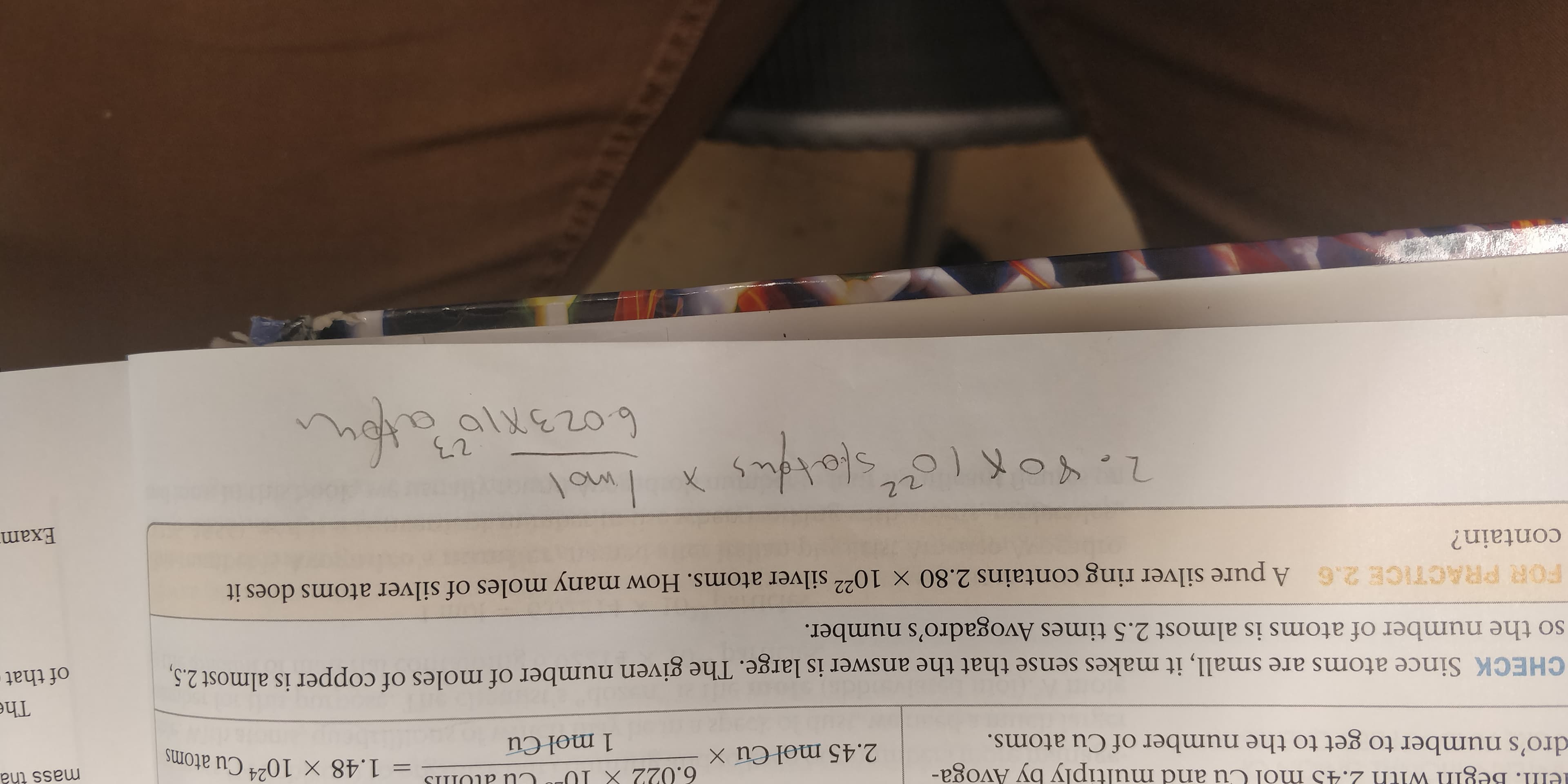 ell. Begin with 2.45 mol Cu and multiply by Avoga-
6.022 X 1U
SI P Nn
= 1.48 X 10 Cu atoms
mass tha
24
2.45 mol Cu X
dro's number to get to the number of Cu atoms.
1 mol Cu
The
CHECK Since atoms are small, it makes sense that the answer is large. The given number of moles of copper is almost 2.5,
so the number of atoms is almost 2.5 times Avogadro's number.
of that
FOR PRACTICE 2.6 A pure silver ring contains 2.80 x 1022 silver atoms. How many moles of silver atoms does it
contain?
Exam
22
allezo9
